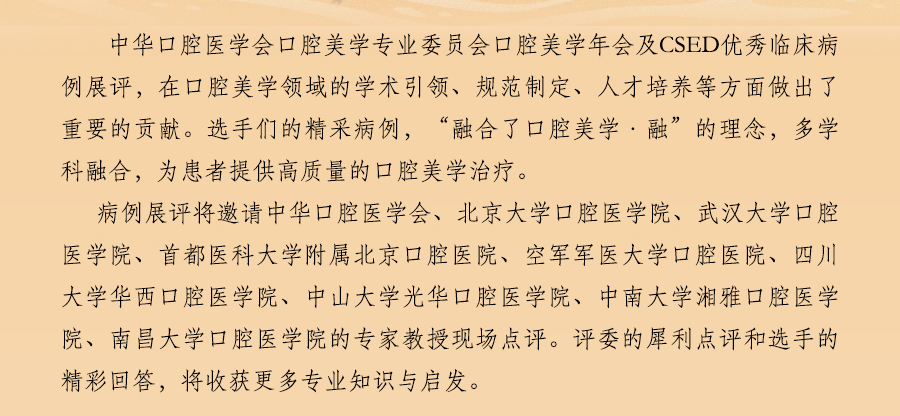 第四届 CSED 2018 中华口腔医学会口腔美学专业委员会第四次学术年会
暨第四届CSED 口腔美学优秀临床病例展评
暨山东省口腔种植第十二次学术年会日程，在口腔美学领域的学术引领、规范制定、人才培养等方面做出了重要的贡献。选手们的精采病例，“融合了口腔美学·融”的理念，多学科融合，为患者提供高质量的口腔美学治疗。
病例展评将邀请中华口腔医学会、北京大学口腔医学院、武汉大学口腔医学院、首都医科大学附属北京口腔医院、空军军医大学口腔医院、四川大学华西口腔医学院、中山大学光华口腔医学院、中南大学湘雅口腔医学院、南昌大学口腔医学院的专家教授现场点评。评委的犀利点评和选手的精彩回答，将收获更多专业知识与启发。  医爱网 医大爱思唯尔